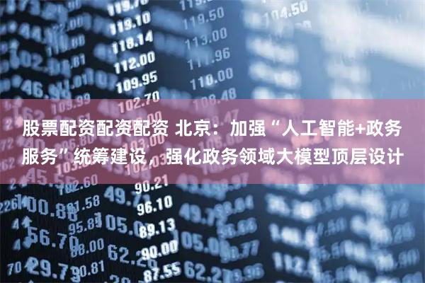 股票配资配资配资 北京：加强“人工智能+政务服务”统筹建设，强化政务领域大模型顶层设计