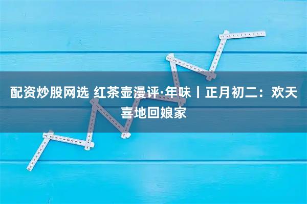 配资炒股网选 红茶壶漫评·年味丨正月初二：欢天喜地回娘家