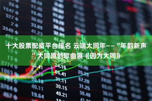 十大股票配资平台排名 云端大同年——“年韵新声”大同原创歌曲展《因为大同》