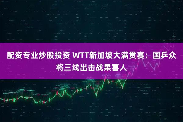 配资专业炒股投资 WTT新加坡大满贯赛：国乒众将三线出击战果喜人