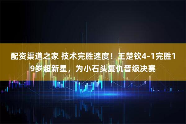 配资渠道之家 技术完胜速度！王楚钦4-1完胜19岁超新星，为小石头复仇晋级决赛